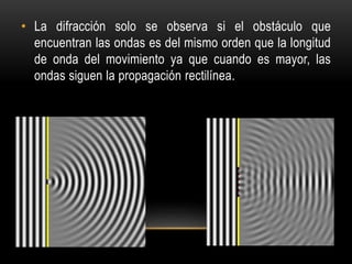 • La difracción solo se observa si el obstáculo que
encuentran las ondas es del mismo orden que la longitud
de onda del movimiento ya que cuando es mayor, las
ondas siguen la propagación rectilínea.
 