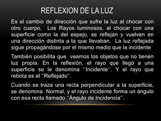 Es el cambio de dirección que sufre la luz al chocar con
otro cuerpo. Los Rayos luminosos, al chocar con una
superficie como la del espejo, se reflejan y vuelven en
una dirección distinta a la que llevaban. La luz reflejada
sigue propagándose por el mismo medio que la incidente
También posibilita que veamos los objetos que no tienen
luz propia. En la reflexión, el rayo que llegó a una
superficie se le denomina ‘’Incidente’’. Y el rayo que
rebota es el ‘’Reflejado’’.
Cuando se traza una recta perpendicular a la superficie,
se denomina Normal, y el rayo incidente forma un ángulo
con esa recta llamado ‘’Ángulo de Incidencia’’.
REFLEXION DE LA LUZ
 