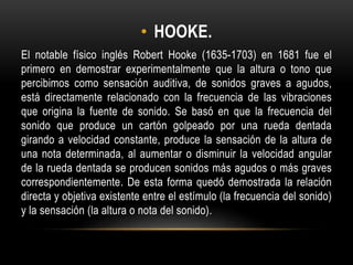 • HOOKE.
El notable físico inglés Robert Hooke (1635-1703) en 1681 fue el
primero en demostrar experimentalmente que la altura o tono que
percibimos como sensación auditiva, de sonidos graves a agudos,
está directamente relacionado con la frecuencia de las vibraciones
que origina la fuente de sonido. Se basó en que la frecuencia del
sonido que produce un cartón golpeado por una rueda dentada
girando a velocidad constante, produce la sensación de la altura de
una nota determinada, al aumentar o disminuir la velocidad angular
de la rueda dentada se producen sonidos más agudos o más graves
correspondientemente. De esta forma quedó demostrada la relación
directa y objetiva existente entre el estímulo (la frecuencia del sonido)
y la sensación (la altura o nota del sonido).
 