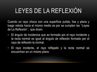 LEYES DE LA REFLEXIÓN
Cuando un rayo choca con una superficie pulida, lisa y plana y
luego rebota hacia el mismo medio es por se cumplen las ‘’Leyes
de La Reflexión’’, que dicen:
• El ángulo de incidencia que es formado por el rayo incidente y
la recta normal es igual al ángulo de reflexión formado por el
rayo de reflexión la normal.
• El rayo incidente, el rayo reflejado y la recta normal se
encuentran en un mismo plano.
 