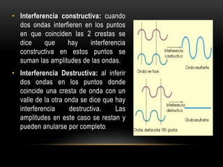 • Interferencia constructiva: cuando
dos ondas interfieren en los puntos
en que coinciden las 2 crestas se
dice que hay interferencia
constructiva en estos puntos se
suman las amplitudes de las ondas.
• Interferencia Destructiva: al inferir
dos ondas en los puntos donde
coincide una cresta de onda con un
valle de la otra onda se dice que hay
interferencia destructiva. Las
amplitudes en este caso se restan y
pueden anularse por completo.
 