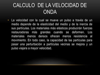 CALCULO DE LA VELOCIDAD DE
ONDA
• La velocidad con la cual se mueve un pulso a través de un
medio depende de la elasticidad del medio y de la inercia de
sus partículas. Los materiales más elásticos producirán fuerzas
restauradoras más grandes cuando se deformen. Los
materiales menos densos ofrecen menos resistencia al
movimiento. En todo caso, la capacidad de las partículas para
pasar una perturbación a partículas vecinas se mejora y un
pulso viajara a mayor velocidad.
 