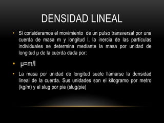 DENSIDAD LINEAL
• Si consideramos el movimiento de un pulso transversal por una
cuerda de masa m y longitud l. la inercia de las partículas
individuales se determina mediante la masa por unidad de
longitud μ de la cuerda dada por:
• μ=m/l
• La masa por unidad de longitud suele llamarse la densidad
lineal de la cuerda. Sus unidades son el kilogramo por metro
(kg/m) y el slug por pie (slug/pie)
 