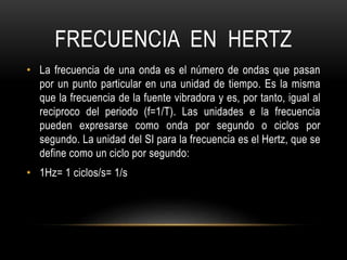 FRECUENCIA EN HERTZ
• La frecuencia de una onda es el número de ondas que pasan
por un punto particular en una unidad de tiempo. Es la misma
que la frecuencia de la fuente vibradora y es, por tanto, igual al
reciproco del periodo (f=1/T). Las unidades e la frecuencia
pueden expresarse como onda por segundo o ciclos por
segundo. La unidad del SI para la frecuencia es el Hertz, que se
define como un ciclo por segundo:
• 1Hz= 1 ciclos/s= 1/s
 
