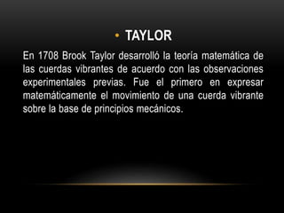 • TAYLOR
En 1708 Brook Taylor desarrolló la teoría matemática de
las cuerdas vibrantes de acuerdo con las observaciones
experimentales previas. Fue el primero en expresar
matemáticamente el movimiento de una cuerda vibrante
sobre la base de principios mecánicos.
 