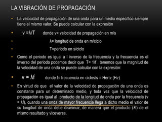 LA VIBRACIÓN DE PROPAGACIÓN
• La velocidad de propagación de una onda para un medio específico siempre
tiene el mismo valor. Se puede calcular con la expresión
• v =λ/T donde v= velocidad de propagación en m/s
• λ= longitud de onda en m/ciclo
• T=periodo en s/ciclo
• Como el periodo es igual a l inverso de la frecuencia y la frecuencia es el
inverso del periodo podemos decir que T= 1/f´, tenemos que la magnitud de
la velocidad de una onda se puede calcular con la expresión:
• v = λf donde f= frecuencia en ciclos/s = Hertz (Hz)
• En virtud de que el valor de la velocidad de propagación de una onda es
constante para un determinado medio, y toda vez que la velocidad de
propagación es igual al producto de la longitud de onda por la frecuencia (v
= λf), cuando una onda de mayor frecuencia llega a dicho medio el valor de
su longitud de onda debe disminuir, de manera que el producto (λf) de el
mismo resultado y viceversa.
 