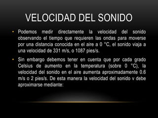 VELOCIDAD DEL SONIDO
• Podemos medir directamente la velocidad del sonido
observando el tiempo que requieren las ondas para moverse
por una distancia conocida en el aire a 0 °C, el sonido viaja a
una velocidad de 331 m/s, o 1087 pies/s.
• Sin embargo debemos tener en cuenta que por cada grado
Celsius de aumento en la temperatura (sobre 0 °C), la
velocidad del sonido en el aire aumenta aproximadamente 0.6
m/s o 2 pies/s. De esta manera la velocidad del sonido v debe
aproximarse mediante:
 