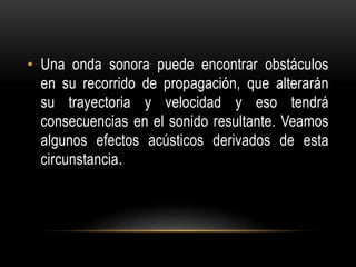 • Una onda sonora puede encontrar obstáculos
en su recorrido de propagación, que alterarán
su trayectoria y velocidad y eso tendrá
consecuencias en el sonido resultante. Veamos
algunos efectos acústicos derivados de esta
circunstancia.
 