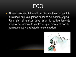 ECO
• El eco o rebote del sonido contra cualquier superficie
dura hace que lo oigamos después del sonido original.
Para ello, el emisor debe estar lo suficientemente
alejado del obstáculo contra el que rebota el sonido,
para que éste y el rebotado no se mezclen.
 