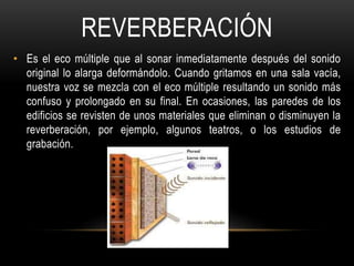 REVERBERACIÓN
• Es el eco múltiple que al sonar inmediatamente después del sonido
original lo alarga deformándolo. Cuando gritamos en una sala vacía,
nuestra voz se mezcla con el eco múltiple resultando un sonido más
confuso y prolongado en su final. En ocasiones, las paredes de los
edificios se revisten de unos materiales que eliminan o disminuyen la
reverberación, por ejemplo, algunos teatros, o los estudios de
grabación.
 
