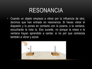 RESONANCIA
• Cuando un objeto empieza a vibrar por la influencia de otro,
decimos que han entrado en resonancia. Si haces vibrar el
diapasón y lo pones en contacto con la pizarra, o la ventana,
escucharás la nota la. Eso sucede, no porque la mesa o la
ventana hayan aprendido a cantar, si no por que comienza
también a vibrar y sonar.
 