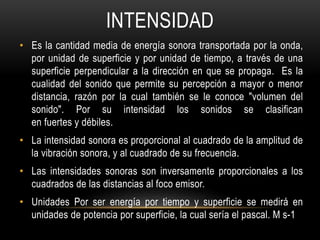 INTENSIDAD
• Es la cantidad media de energía sonora transportada por la onda,
por unidad de superficie y por unidad de tiempo, a través de una
superficie perpendicular a la dirección en que se propaga. Es la
cualidad del sonido que permite su percepción a mayor o menor
distancia, razón por la cual también se le conoce "volumen del
sonido". Por su intensidad los sonidos se clasifican
en fuertes y débiles.
• La intensidad sonora es proporcional al cuadrado de la amplitud de
la vibración sonora, y al cuadrado de su frecuencia.
• Las intensidades sonoras son inversamente proporcionales a los
cuadrados de las distancias al foco emisor.
• Unidades Por ser energía por tiempo y superficie se medirá en
unidades de potencia por superficie, la cual sería el pascal. M s-1
 