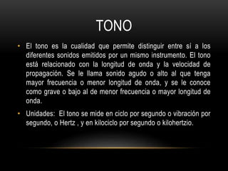 TONO
• El tono es la cualidad que permite distinguir entre sí a los
diferentes sonidos emitidos por un mismo instrumento. El tono
está relacionado con la longitud de onda y la velocidad de
propagación. Se le llama sonido agudo o alto al que tenga
mayor frecuencia o menor longitud de onda, y se le conoce
como grave o bajo al de menor frecuencia o mayor longitud de
onda.
• Unidades: El tono se mide en ciclo por segundo o vibración por
segundo, o Hertz , y en kilociclo por segundo o kilohertzio.
 