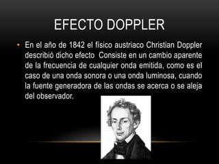 EFECTO DOPPLER
• En el año de 1842 el físico austriaco Christian Doppler
describió dicho efecto Consiste en un cambio aparente
de la frecuencia de cualquier onda emitida, como es el
caso de una onda sonora o una onda luminosa, cuando
la fuente generadora de las ondas se acerca o se aleja
del observador.
 