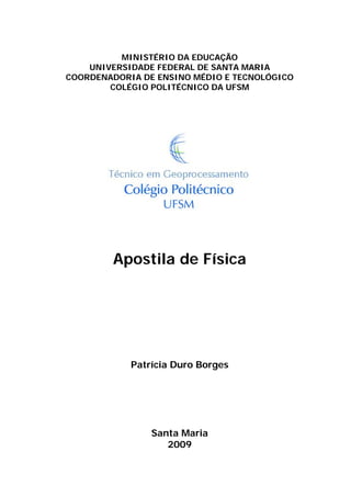 MINISTÉRIO DA EDUCAÇÃO
UNIVERSIDADE FEDERAL DE SANTA MARIA
COORDENADORIA DE ENSINO MÉDIO E TECNOLÓGICO
COLÉGIO POLITÉCNICO DA UFSM
Apostila de Física
Patrícia Duro Borges
Santa Maria
2009
 