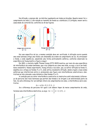11
Na difração, a energia não se distribui igualmente em todas as direções. Quanto menor for o
comprimento de onda ( λ ) em relação ao tamanho da fenda ou o obstáculo ( d ) atingido, menor será a
capacidade de contorná-los, conforme se vê nas figuras.
No caso específico da luz, a mesma condição deve ser verificada. A difração ocorre quando
uma onda luminosa atinge uma fenda com dimensões da ordem do comprimento da luz. Ao atravessar
a fenda, a onda espalha-se, assumindo uma forma praticamente esférica, conforme observado na
experiência de Young mostra a figura a seguir.
Em 1801, o cientista inglês Thomas Young (1773-1829) mostrou, por meio de uma experiência
de interferência de ondas luminosas, que a luz comporta-se como uma onda, ou seja, a luz é um fenô-
meno ondulatório. Nesse experimento, Young utilizou a luz solar, que, ao sofrer difração na fenda F1,
espalhou-se e atingiu as fendas F2 e F3, onde sofreu novamente difração, dando origem a duas ondas
esféricas que interferiram entre si, produzindo uma figura com interferências construtivas e des-
trutivas na tela colocada a uma distancia d das fendas F2 e F3.
A condição para se obter interferência construtiva ou destrutiva está relacionada à diferen-
ça de percurso dos raios luminosos que partem das fendas e se dirigem a um determinado ponto da
tela. Se esta diferença for um múltiplo inteiro de comprimentos de onda, a interferência será cons-
trutiva:
λns =Δ (n = 0, 1, 2, 3, ...)
Se a diferença de percurso for igual a um número ímpar de meios comprimentos de onda,
teremos uma interferência destrutiva, ou seja: ==Δ iis (
2
.
λ
1, 3, 5, ...)
 