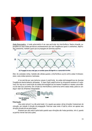 16
Onda Estacionária : A onda estacionária é um caso particular de interferência. Nesta situação, su-
perpõem-se duas ondas periódicas unidimensionais que tem freqüências iguais e constantes, amplitu-
des constantes, também iguais que se propagam em sentidos opostos.
Obs: As condições vistas, também são válidas quando a interferência ocorre entre ondas tridimensi-
onais, como ondas sonoras e luminosas.
A luz emitida por uma lanterna comum é constituída de ondas eletromagnéticas de diversas
freqüências aleatoriamente defasadas . O laser (light amplification by stimulated emission of radia-
tion). Por sua vez é constituído de ondas eletromagnéticas de mesma freqüência e mesma concordân-
cia de fase (luz coerente). Em virtude da interferência construtiva entre essas ondas, pode-se con-
seguir laser de altíssimas intensidades.
Polarização
Uma onda natural ( ou não polarizada ) é a aquela que possui várias direções transversais de
vibração, em relação à direção da propagação. Polarizar essa onda é fazê-la vibrar em apenas uma
direção através de um polarizador.
Dizemos que uma onda é polarizada quando suas vibrações são todas paralelas, isto é, quando
os pontos vibram num único plano.
 