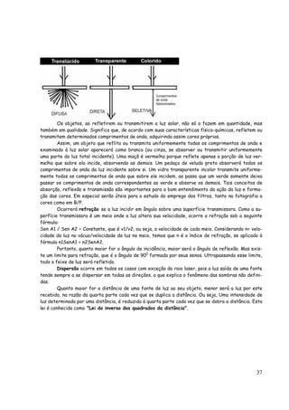 37
Os objetos, ao refletirem ou transmitirem a luz solar, não só o fazem em quantidade, mas
também em qualidade. Significa que, de acordo com suas características físico-químicas, refletem ou
transmitem determinados comprimentos de onda, adquirindo assim cores próprias.
Assim, um objeto que reflita ou transmita uniformemente todos os comprimentos de onda e
examinado à luz solar aparecerá como branco (ou cinza, se absorver ou transmitir uniformemente
uma parte da luz total incidente). Uma maçã é vermelha porque reflete apenas a porção de luz ver-
melha que sobre ela incide, absorvendo as demais. Um pedaço de veludo preto absorverá todos os
comprimentos de onda da luz incidente sobre si. Um vidro transparente incolor transmite uniforme-
mente todos os comprimentos de onda que sobre ele incidem, ao passo que um verde somente deixa
passar os comprimentos de onda correspondentes ao verde e absorve os demais. Tais conceitos de
absorção, reflexão e transmissão são importantes para o bom entendimento da ação da luz e forma-
ção das cores. Em especial serão úteis para o estudo do emprego dos filtros, tanto na fotografia a
cores como em B/P.
Ocorrerá refração se a luz incidir em ângulo sobre uma superfície transmissora. Como a su-
perfície transmissora é um meio onde a luz altera sua velocidade, ocorre a refração sob a seguinte
fórmula:
Sen A1 / Sen A2 = Constante, que é v1/v2, ou seja, a velocidade de cada meio. Considerando n= velo-
cidade da luz no vácuo/velocidade da luz no meio, temos que n é o índice de refração, se aplicado à
fórmula n1SenA1 = n2SenA2.
Portanto, quanto maior for o ângulo de incidência, maior será o ângulo de reflexão. Mas exis-
te um limite para refração, que é o ângulo de 900
formado por seus senos. Ultrapassando esse limite,
todo o feixe de luz será refletido.
Dispersão ocorre em todos os casos com exceção do raio laser, pois a luz saída de uma fonte
tende sempre a se dispersar em todas as direções, o que explica o fenômeno das sombras não defini-
das.
Quanto maior for a distância de uma fonte de luz ao seu objeto, menor será a luz por este
recebido, na razão da quarta parte cada vez que se duplica a distância. Ou seja, Uma intensidade de
luz determinada por uma distância, é reduzida à quarta parte cada vez que se dobra a distância. Esta
lei é conhecida como "Lei do inverso dos quadrados da distância".
 