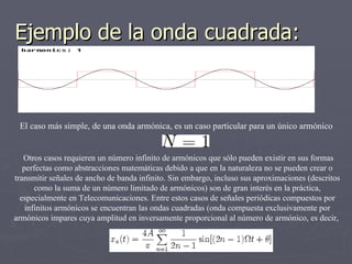 Ejemplo de la onda cuadrada:



 El caso más simple, de una onda armónica, es un caso particular para un único armónico


   Otros casos requieren un número infinito de armónicos que sólo pueden existir en sus formas
   perfectas como abstracciones matemáticas debido a que en la naturaleza no se pueden crear o
transmitir señales de ancho de banda infinito. Sin embargo, incluso sus aproximaciones (descritos
       como la suma de un número limitado de armónicos) son de gran interés en la práctica,
  especialmente en Telecomunicaciones. Entre estos casos de señales periódicas compuestos por
    infinitos armónicos se encuentran las ondas cuadradas (onda compuesta exclusivamente por
armónicos impares cuya amplitud en inversamente proporcional al número de armónico, es decir,
 