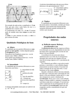 www.nsaulasparticulares.com.br – Prof. Nilton Sihel – Tel.: 3825-2628 / 3663-5692 Pág. 2
No exemplo da onda acima, a amplitude a = 2 cm.
Note que para cima e para baixo do eixo x a
amplitude tem o mesmo valor.
O comprimento da onda é  = 4 cm. O mesmo
pode ser medido entre duas cristas ou entre dois
vales.
A crista é o pico máximo da onda e o vale é o
pico mínimo da onda.
Qualidades Fisiológicas do Som:
a) Altura
É a qualidade que nos permite diferenciar os sons
graves de sons agudos. A altura depende apenas
da freqüência do som.
Sons graves tem freqüência menor (ex.: voz do
homem entre 100Hz e 200Hz).
Sons agudos tem freqüência maior (ex.: voz da
mulher entre 200Hz e 400Hz).
b) Intensidade
É a qualidade que nos permite diferenciar os sons
fracos dos sons fortes.
A
P
I 
t
E
P



I = intensidade da onda
(W/m2
)
P = potência da onda
(W)
A = área da superfície
E = Energia que
atravessa uma superfície
(J)
t = tempo (s)
A mínima intensidade sonora para ser audível é de
Io = 10-12
W / m2
A máxima intensidade para não provocar efeitos
dolorosos é de aproximadamente 1 W/m2







o
I
I
log.10
 = intensidade auditiva
ou nível sonoro (dB =
decibel)
BdB
10
1
1 
c) Timbre
É a qualidade que nos permite diferenciar sons
de mesma altura e intensidade, emitidos por fontes
diferentes. Uma mesma nota musical produz
sensações diferentes quando emitida por um
violino e por um piano.
Propriedades das ondas
sonoras:
a) Reflexão sonora: Reforço,
reverberação e eco
A reflexão do som pode dar origem ao reforço,
à reverberação ou ao eco, dependendo do intervalo
de tempo entre a percepção pelo ouvinte do som
direto e do som refletido.
A ocorrência de um ou de outro desses
fenômenos deve-se ao fato de só conseguirmos
distinguir dois sons que nos chegam com um
intervalo de tempo superior a 0,1 s (um décimo de
segundo).
Se o obstáculo que reflete o som estiver muito
próximo, o som direto e o som refletido chegam
praticamente no mesmo instante. O ouvinte terá
então a sensação de um som mais forte. A esse
fenômeno se dá o nome reforço.
Quando o obstáculo refletor está mais afastado,
de modo que o intervalo entre a percepção do som
direto e a do som refletido é menor que 0,1 s, mas
não é desprezível, ocorre o fenômeno da
reverberação. Nesse caso o caso o som refletido
chaga ao sistema auditivo, enquanto a sensação do
som direto ainda não se extinguiu. O ouvinte tem
então a impressão de um prolongamento do som.
Nos auditórios há reverberação, desde que não
exagerada, auxilia o entendimento do que está
sendo falado.
 