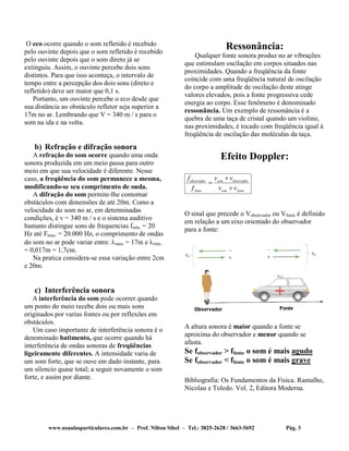 www.nsaulasparticulares.com.br – Prof. Nilton Sihel – Tel.: 3825-2628 / 3663-5692 Pág. 3
O eco ocorre quando o som refletido é recebido
pelo ouvinte depois que o som refletido é recebido
pelo ouvinte depois que o som direto já se
extinguiu. Assim, o ouvinte percebe dois sons
distintos. Para que isso aconteça, o intervalo de
tempo entre a percepção dos dois sons (direto e
refletido) deve ser maior que 0,1 s.
Portanto, um ouvinte percebe o eco desde que
sua distância ao obstáculo refletor seja superior a
17m no ar. Lembrando que V = 340 m / s para o
som na ida e na volta.
b) Refração e difração sonora
A refração do som ocorre quando uma onda
sonora produzida em um meio passa para outro
meio em que sua velocidade é diferente. Nesse
caso, a freqüência do som permanece a mesma,
modificando-se seu comprimento de onda.
A difração do som permite-lhe contornar
obstáculos com dimensões de até 20m. Como a
velocidade do som no ar, em determinadas
condições, é v = 340 m / s e o sistema auditivo
humano distingue sons de frequencias fmín. = 20
Hz até Fmax. = 20.000 Hz, o comprimento de ondas
do som no ar pode variar entre: max. = 17m e min..
= 0,017m = 1,7cm.
Na pratica considera-se essa variação entre 2cm
e 20m.
c) Interferência sonora
A interferência do som pode ocorrer quando
um ponto do meio recebe dois ou mais sons
originados por varias fontes ou por reflexões em
obstáculos.
Um caso importante de interferência sonora é o
denominado batimento, que ocorre quando há
interferência de ondas sonoras de freqüências
ligeiramente diferentes. A intensidade varia de
um som forte, que se ouve em dado instante, para
um silencio quase total; a seguir novamente o som
forte, e assim por diante.
Ressonância:
Qualquer fonte sonora produz no ar vibrações
que estimulam oscilação em corpos situados nas
proximidades. Quando a freqüência da fonte
coincide com uma freqüência natural de oscilação
do corpo a amplitude de oscilação deste atinge
valores elevados, pois a fonte progressiva cede
energia ao corpo. Esse fenômeno é denominado
ressonância. Um exemplo de ressonância é a
quebra de uma taça de cristal quando um violino,
nas proximidades, é tocado com freqüência igual à
freqüência de oscilação das moléculas da taça.
Efeito Doppler:
observador som observador
fonte som fonte
f v v
f v v



O sinal que precede o Vobservador ou Vfonte é definido
em relação a um eixo orientado do observador
para a fonte:
A altura sonora é maior quando a fonte se
aproxima do observador e menor quando se
afasta.
Se fobservador > ffonte o som é mais agudo
Se fobservador < ffonte o som é mais grave
Bibliografia: Os Fundamentos da Física. Ramalho,
Nicolau e Toledo. Vol. 2, Editora Moderna.
 