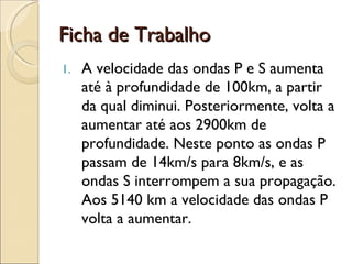 Ficha de Trabalho A velocidade das ondas P e S aumenta até à profundidade de 100km, a partir da qual diminui. Posteriormente, volta a aumentar até aos 2900km de profundidade. Neste ponto as ondas P passam de 14km/s para 8km/s, e as ondas S interrompem a sua propagação. Aos 5140 km a velocidade das ondas P volta a aumentar. 