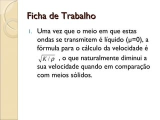 Ficha de Trabalho Uma vez que o meio em que estas ondas se transmitem é líquido (µ=0), a fórmula para o cálculo da velocidade é , o que naturalmente diminui a sua velocidade quando em comparação com meios sólidos.   