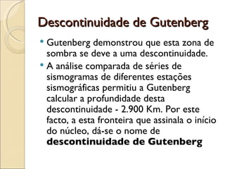 Descontinuidade de Gutenberg Gutenberg demonstrou que esta zona de sombra se deve a uma descontinuidade.  A análise comparada de séries de sismogramas de diferentes estações sismográficas permitiu a Gutenberg calcular a profundidade desta descontinuidade - 2.900 Km. Por este facto, a esta fronteira que assinala o início do núcleo, dá-se o nome de  descontinuidade de Gutenberg   