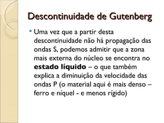 Descontinuidade de Gutenberg Uma vez que a partir desta descontinuidade não há propagação das ondas S, podemos admitir que a zona mais externa do núcleo se encontra no  estado líquido  – o que também explica a diminuição da velocidade das ondas P (o material aqui é mais denso – ferro e níquel - e menos rígido) 