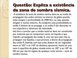 Questão: Explica a existência da zona de sombra sísmica. A existência de zona de sombra sísmica deve-se ao modo de propagação das ondas sísmicas no interior do globo quando estas atingem a profundidade de 2900 Km, ou seja, quando atingem o núcleo externo. Ao atingirem essa profundidade as ondas S deixam de se propagar e as ondas P são desviadas na sua trajectória e diminuem de velocidade. Isto leva a concluir que o núcleo externo deve ser constituído por materiais que se comportam como um líquido o que impede a propagação das ondas S, uma vez que estas não se propagam nos líquidos, e que provoca o desvio de propagação das ondas P, fazendo com que estas deixem de ser registadas entre os 103º e os 143º de distância epicentral. Assim há uma zona à superfície do globo, situada entre os 103º e os 143º de DE em que não há registo de qualquer onda sísmica – zona de sombra sísmica. 