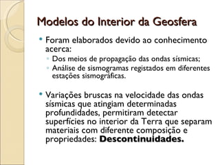 Modelos do Interior da Geosfera Foram elaborados devido ao conhecimento acerca: Dos meios de propagação das ondas sísmicas; Análise de sismogramas registados em diferentes estações sismográficas. Variações bruscas na velocidade das ondas sísmicas que atingiam determinadas profundidades, permitiram detectar superfícies no interior da Terra que separam materiais com diferente composição e propriedades:  Descontinuidades. 