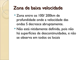 Zona de baixa velocidade Zona entre os 100/ 200km de profundidade onde a velocidade das ondas S decresce abruptamente. Não está nitidamente definida, pois não há superfícies de descontinuidades, e não se observa em todos os locais 