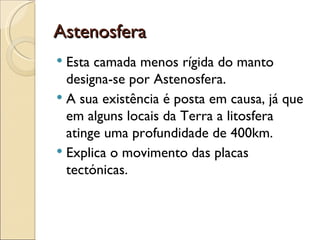 Astenosfera Esta camada menos rígida do manto designa-se por Astenosfera. A sua existência é posta em causa, já que em alguns locais da Terra a litosfera atinge uma profundidade de 400km. Explica o movimento das placas tectónicas. 
