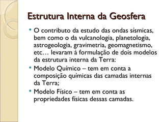 Estrutura Interna da Geosfera O contributo da estudo das ondas sísmicas, bem como o da vulcanologia, planetologia, astrogeologia, gravimetria, geomagnetismo, etc… levaram à formulação de dois modelos da estrutura interna da Terra:  Modelo Químico – tem em conta a composição químicas das camadas internas da Terra; Modelo Físico – tem em conta as propriedades físicas dessas camadas. 