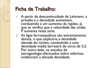 Ficha de Trabalho: A partir da descontinuidade de Lehmann, a pressão e a densidade aumentam,  conduzindo a um aumento da rigidez, já que se verifica que a velocidade das ondas P aumenta nesta zona. As ligas ferroniquélicas são extremamente densas, o que explicaria a densidade elevada do núcleo, conduzindo a uma densidade média terrestre de cerca de 5,5. Por outro lado, os estudos de astrogeologia efectuados sobre sideritos, evidenciam a elevada densidade.  