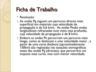 Ficha de Trabalho Resolução: As ondas Pg seguem um percurso directo mais superficial em materiais cuja velocidade de propagação é de 5,6 km/s.  As ondas Pnsão ondas longitudinais refractadas num meio mas profundo, cuja velocidade de propagação é de 8 km/s. Embora as ondas Pn percorram um percurso mais longo, como se deslocam a uma velocidade maior , a partir de uma certa distância (aproximadamente 150km) são registadas nas estações sismográficas antes das ondas Pg (directas), que percorrem um trajecto mais curto, mas com menor velocidade. 