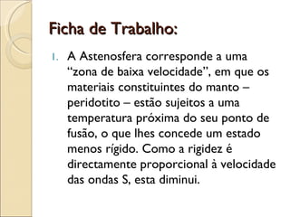 Ficha de Trabalho: A Astenosfera corresponde a uma “zona de baixa velocidade”, em que os materiais constituintes do manto – peridotito – estão sujeitos a uma temperatura próxima do seu ponto de fusão, o que lhes concede um estado menos rígido. Como a rigidez é directamente proporcional à velocidade das ondas S, esta diminui. 