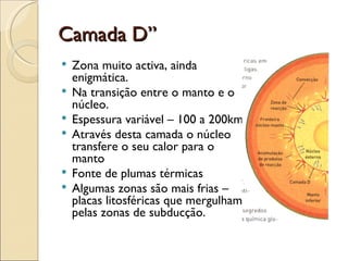 Camada D” Zona muito activa, ainda enigmática. Na transição entre o manto e o núcleo. Espessura variável – 100 a 200km Através desta camada o núcleo transfere o seu calor para o manto Fonte de plumas térmicas Algumas zonas são mais frias – placas litosféricas que mergulham pelas zonas de subducção. 