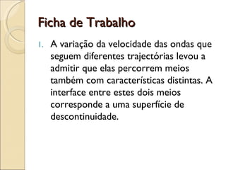 Ficha de Trabalho A variação da velocidade das ondas que seguem diferentes trajectórias levou a admitir que elas percorrem meios também com características distintas. A  interface entre estes dois meios corresponde a uma superfície de descontinuidade.  