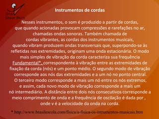 Instrumentos de cordas
Nesses instrumentos, o som é produzido a partir de cordas,
que quando acionadas provocam compressões e rarefações no ar,
chamadas ondas sonoras. Também chamada de
cordas vibrantes, as cordas dos instrumentos musicais,
quando vibram produzem ondas transversais que, superpondo-se às
refletidas nas extremidades, originam uma onda estacionária. O modo
mais simples de vibração da corda caracteriza sua frequência
Fundamental*, correspondente à vibração entre as extremidades de
fixação da corda (nós) e um ponto médio. O segundo modo de vibração
corresponde aos nós das extremidades e a um nó no ponto central.
O terceiro modo corresponde a mais um nó entre os nós extremos,
e assim, cada novo modo de vibração corresponde a mais um
nó intermediário. A distância entre dois nós consecutivos corresponde a
meio comprimento de onda e a frequência de oscilação é dada por ,
onde v é a velocidade da onda na corda.
* http://www.brasilescola.com/fisica/a-fisica-os-intrumentos-musicais.htm
 