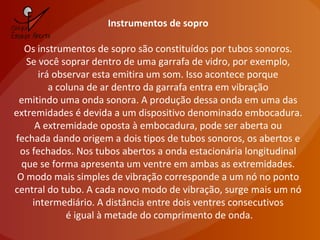 Instrumentos de sopro
Os instrumentos de sopro são constituídos por tubos sonoros.
Se você soprar dentro de uma garrafa de vidro, por exemplo,
irá observar esta emitira um som. Isso acontece porque
a coluna de ar dentro da garrafa entra em vibração
emitindo uma onda sonora. A produção dessa onda em uma das
extremidades é devida a um dispositivo denominado embocadura.
A extremidade oposta à embocadura, pode ser aberta ou
fechada dando origem a dois tipos de tubos sonoros, os abertos e
os fechados. Nos tubos abertos a onda estacionária longitudinal
que se forma apresenta um ventre em ambas as extremidades.
O modo mais simples de vibração corresponde a um nó no ponto
central do tubo. A cada novo modo de vibração, surge mais um nó
intermediário. A distância entre dois ventres consecutivos
é igual à metade do comprimento de onda.
 