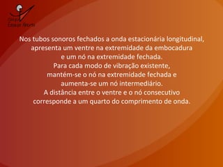 Nos tubos sonoros fechados a onda estacionária longitudinal,
apresenta um ventre na extremidade da embocadura
e um nó na extremidade fechada.
Para cada modo de vibração existente,
mantém-se o nó na extremidade fechada e
aumenta-se um nó intermediário.
A distância entre o ventre e o nó consecutivo
corresponde a um quarto do comprimento de onda.
 