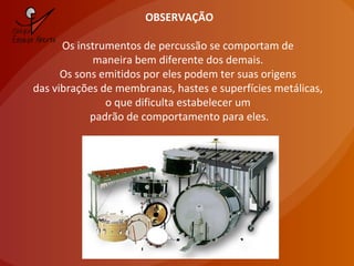 OBSERVAÇÃO
Os instrumentos de percussão se comportam de
maneira bem diferente dos demais.
Os sons emitidos por eles podem ter suas origens
das vibrações de membranas, hastes e superfícies metálicas,
o que dificulta estabelecer um
padrão de comportamento para eles.
 