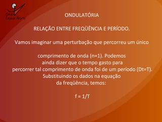 ONDULATÓRIA
RELAÇÃO ENTRE FREQÜÊNCIA E PERÍODO.
Vamos imaginar uma perturbação que percorreu um único
comprimento de onda (n=1). Podemos
ainda dizer que o tempo gasto para
percorrer tal comprimento de onda foi de um período (Dt=T).
Substituindo os dados na equação
da freqüência, temos:
f = 1/T
 