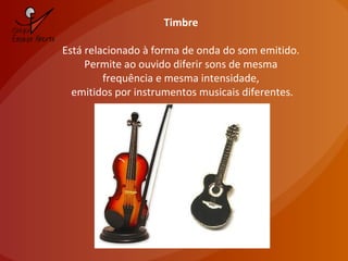 Timbre
Está relacionado à forma de onda do som emitido.
Permite ao ouvido diferir sons de mesma
frequência e mesma intensidade,
emitidos por instrumentos musicais diferentes.
 