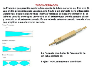 TUBOS CERRADOS
La Fracción que permite medir la frecuencia de tubos sonoros es: Fn= nv / 2L
Las ondas producidas por un oboe, una flauta o un clarinete tiene diferencias
vibratorias, debido a las formas internas variadas de cada instrumento. Si el
tubo es cerrado se origina un vientre en el extremo por donde penetra el aire
y un nodo en el extremo cerrado. En un tubo de extremo cerrado la onda vibra
con amplitud o en el extremo cerrado.
La Formula para hallar la Frecuencia de
un tubo cerrado es:
f =(2n-1)v /4L (siendo n el armónico)
 