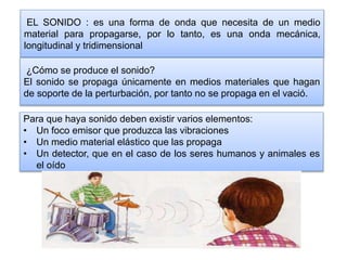 EL SONIDO : es una forma de onda que necesita de un medio
material para propagarse, por lo tanto, es una onda mecánica,
longitudinal y tridimensional
¿Cómo se produce el sonido?
El sonido se propaga únicamente en medios materiales que hagan
de soporte de la perturbación, por tanto no se propaga en el vació.
Para que haya sonido deben existir varios elementos:
• Un foco emisor que produzca las vibraciones
• Un medio material elástico que las propaga
• Un detector, que en el caso de los seres humanos y animales es
el oído
 