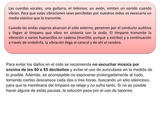 Para evitar los daños en el oído se recomienda no escuchar música por
encima de los 80 o 85 decibelios y evitar el uso de auriculares en la medida de
lo posible. Además, es aconsejable no exponerse prolongadamente al ruido,
tomando ciertos descansos cada dos o tres horas, buscando un sitio silencioso,
para que la membrana del tímpano se relaje y no sufra tanto. Si no es posible
hacer alguna de estas pausas, la solución pasa por el uso de tapones.
Las cuerdas vocales, una guitarra, el televisor, un avión, emiten un sonido cuando
vibran. Para que estas vibraciones sean percibidas por nuestros oídos es necesario un
medio elástico que lo transmite.
Cuando las ondas viajeras alcanzan el oído externo, penetran por el conducto auditivo
y llegan al tímpano que vibra en sintonía con la onda. El tímpano transmite la
vibración a varios huesecillos en cadena (martillo, yunque y estribo) y a continuación
a través de endolinfa, la vibración llega al caracol y de ahí al cerebro.
 