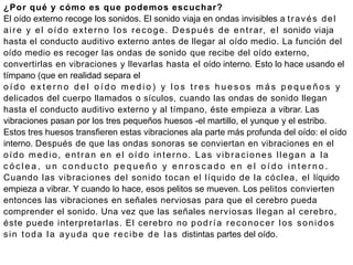 ¿Por qué y cómo es que podemos escuchar?
El oído externo recoge los sonidos. El sonido viaja en ondas invisibles a través del
aire y el oído externo los recoge. Después de entrar, el sonido viaja
hasta el conducto auditivo externo antes de llegar al oído medio. La función del
oído medio es recoger las ondas de sonido que recibe del oído externo,
convertirlas en vibraciones y llevarlas hasta el oído interno. Esto lo hace usando el
tímpano (que en realidad separa el
o í d o e x t e r n o d e l o í d o m e d i o ) y l o s t r e s h u e s o s m á s p e q u e ñ o s y
delicados del cuerpo llamados o sículos, cuando las ondas de sonido llegan
hasta el conducto auditivo externo y al tímpano, éste empieza a vibrar. Las
vibraciones pasan por los tres pequeños huesos -el martillo, el yunque y el estribo.
Estos tres huesos transfieren estas vibraciones ala parte más profunda del oído: el oído
interno. Después de que las ondas sonoras se conviertan en vibraciones en el
oído medio, entran en el oído interno. Las vibraciones llegan a la
c ó c l e a , u n c o n d u c t o p e q u e ñ o y e n r o s c a d o e n e l o í d o i n t e r n o .
Cuando las vibraciones del sonido tocan el líquido de la cóclea, el líquido
empieza a vibrar. Y cuando lo hace, esos pelitos se mueven. Los pelitos convierten
entonces las vibraciones en señales nerviosas para que el cerebro pueda
comprender el sonido. Una vez que las señales nerviosas llegan al cerebro,
éste puede interpretarlas. El cerebro no podría reconocer los sonidos
sin toda la ayuda que recibe de las distintas partes del oído.
 