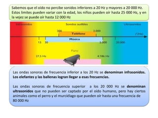 Sabemos que el oído no percibe sonidos inferiores a 20 Hz y mayores a 20 000 Hz.
Estos limites pueden variar con la edad, los niños pueden oír hasta 25 000 Hz, y en
la vejez se puede oír hasta 12 000 Hz
Las ondas sonoras de frecuencia inferior a los 20 Hz se denominan infrasonidos.
Los elefantes y las ballenas logran llegar a esas frecuencias.
Las ondas sonoras de frecuencia superior a los 20 000 Hz se denominan
ultrasonidos que no pueden ser captado por el oído humano, pero hay ciertos
animales como el perro y el murciélago que pueden oír hasta una frecuencia de
80 000 Hz
 
